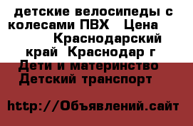 детские велосипеды с колесами ПВХ › Цена ­ 7 000 - Краснодарский край, Краснодар г. Дети и материнство » Детский транспорт   